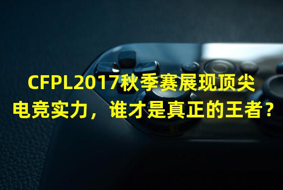 CFPL2017秋季赛展现顶尖电竞实力，谁才是真正的王者？(直播视频 S11赛程)